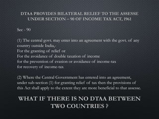 Sec - 90
(1) The central govt. may enter into an agreement with the govt. of any
country outside India,-
For the granting of relief or
For the avoidance of double taxation of income
for the prevention of evasion or avoidance of income-tax
for recovery of income-tax
(2) Where the Central Government has entered into an agreement,
under sub-section (1) for granting relief of tax then the provisions of
this Act shall apply to the extent they are more beneficial to that assesse.
 