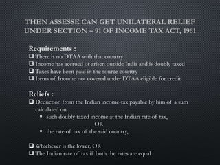 Requirements :
 There is no DTAA with that country
 Income has accrued or arisen outside India and is doubly taxed
 Taxes have been paid in the source country
 Items of Income not covered under DTAA eligible for credit
Reliefs :
 Deduction from the Indian income-tax payable by him of a sum
calculated on
 such doubly taxed income at the Indian rate of tax,
OR
 the rate of tax of the said country,
 Whichever is the lower, OR
 The Indian rate of tax if both the rates are equal
 