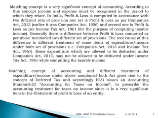 Matching concept is a very significant concept of accounting. According to
this concept income and expense must be recognised in the period to
which they relate. In India, Profit & Loss is computed in accordance with
two different sets of provision one set is Profit & Loss as per Companies
Act, 2013 (earlier it was Companies Act, 1956) and second one is Profit &
Loss as per Income Tax Act, 1961 (for the purpose of computing taxable
income). Generally there is difference between Profit & Loss computed as
per above mentioned two different set of provisions. The root cause of this
difference is different treatment of some items of expenditure/income
under both set of provisions (i.e. Companies Act, 2013 and Income Tax
Act, 1961). Some expenditure which are allowed to be deducted under
Companies Act, 2013, may not be allowed to be deducted under Income
Tax Act, 1961 while computing the taxable income.
Matching concept of accounting and different treatment of
expenditure/income under above mentioned both Act gives rise to the
concept of Deferred Tax and accordingly ICAI issues an Accounting
Standard-22 “Accounting for Taxes on Income”, to prescribe the
accounting treatment for taxes on income since it is a very significant
item in the Statement of profit & Loss of an entity.
9/14/2018UOM- HRDC 25TH Refersher Course 3
 