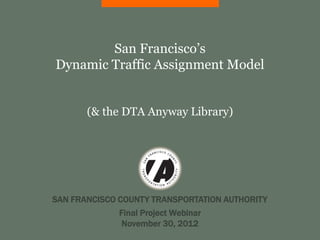 San Francisco’s
Dynamic Traffic Assignment Model


       (& the DTA Anyway Library)




SAN FRANCISCO COUNTY TRANSPORTATION AUTHORITY
             Final Project Webinar
              November 30, 2012
 