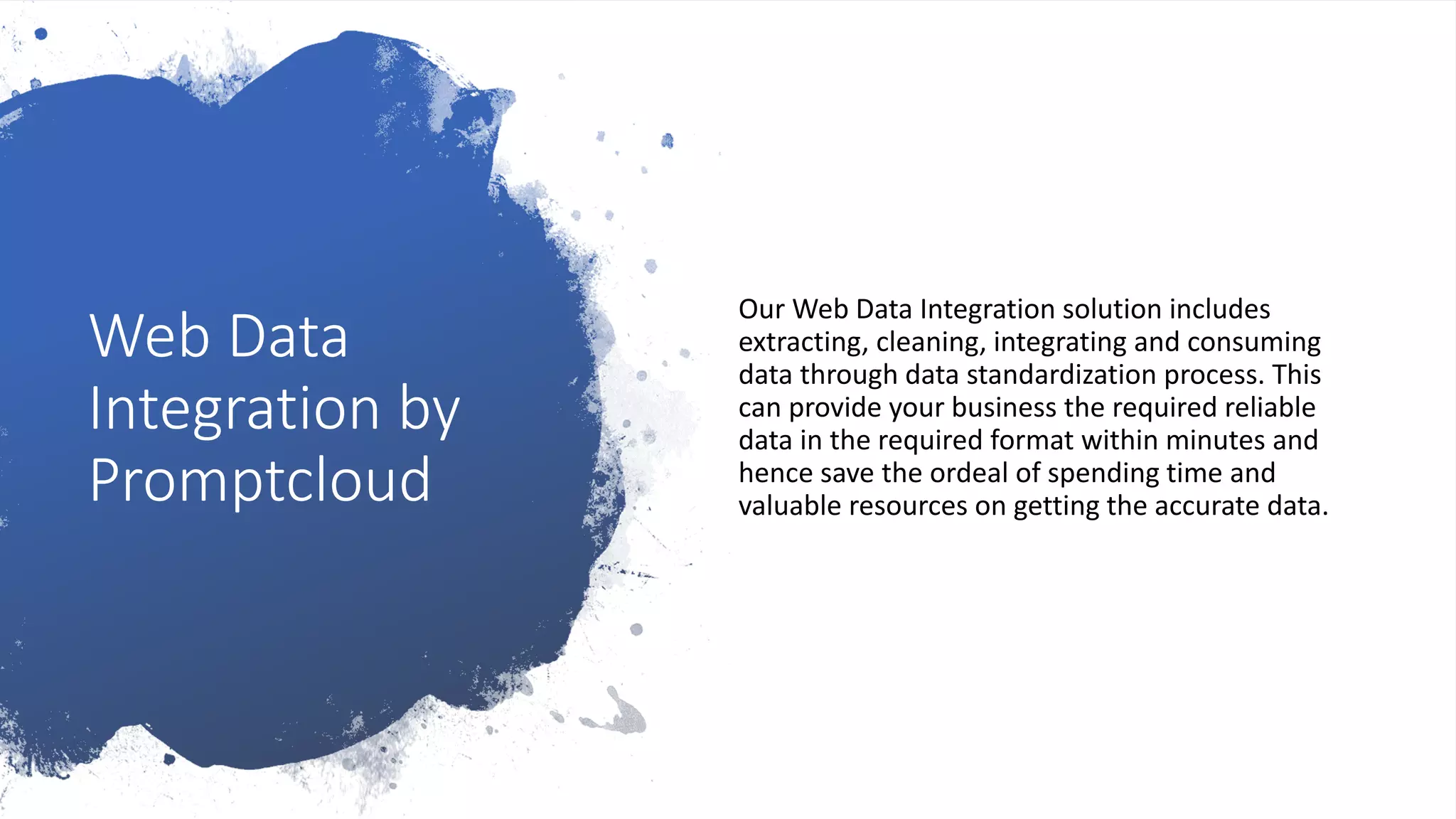 Web Data
Integration by
Promptcloud
Our Web Data Integration solution includes
extracting, cleaning, integrating and consuming
data through data standardization process. This
can provide your business the required reliable
data in the required format within minutes and
hence save the ordeal of spending time and
valuable resources on getting the accurate data.
 