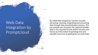 Web Data
Integration by
Promptcloud
Our Web Data Integration solution includes
extracting, cleaning, integrating and consuming
data through data standardization process. This
can provide your business the required reliable
data in the required format within minutes and
hence save the ordeal of spending time and
valuable resources on getting the accurate data.
 