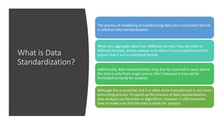 What is Data
Standardization?
The process of modifying or transforming data into a consistent format
is called as data standardization.
When you aggregate data from different sources, they are often in
different formats, and to analyse such data it is very important to first
ensure that it is in a consistent format.
Additionally, data standardization may also be required in cases where
the data is only from single source, this is because it may not be
formatted correctly for analysis.
Although this is essential, but it is often done manually and is very time
consuming process. To speed up the process of data standardization,
data analysts use formulas or algorithms. However, it still consumes
time to make sure that the data is ready for analysis.
 