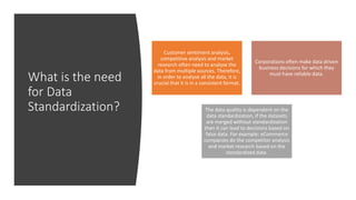 What is the need
for Data
Standardization?
Customer sentiment analysis,
competitive analysis and market
research often need to analyse the
data from multiple sources. Therefore,
in order to analyse all the data, it is
crucial that it is in a consistent format.
Corporations often make data driven
business decisions for which they
must have reliable data.
The data quality is dependent on the
data standardization, if the datasets
are merged without standardization
then it can lead to decisions based on
false data. For example: eCommerce
companies do the competitor analysis
and market research based on the
standardized data.
 
