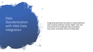 Data
Standardization
with Web Data
Integration
Integrating web data manually or using traditional
web scraping methods involves higher risks and
costs because of challenges like incomplete,
inaccurate, unreliable and out of date data.
 