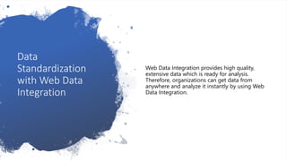 Data
Standardization
with Web Data
Integration
Web Data Integration provides high quality,
extensive data which is ready for analysis.
Therefore, organizations can get data from
anywhere and analyze it instantly by using Web
Data Integration.
 