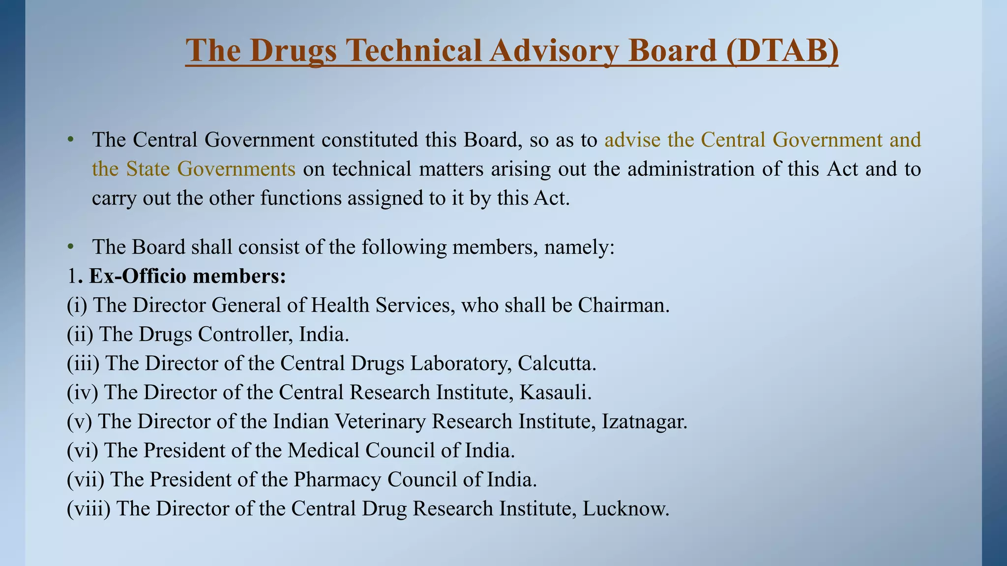 The Drugs Technical Advisory Board (DTAB)
• The Central Government constituted this Board, so as to advise the Central Government and
the State Governments on technical matters arising out the administration of this Act and to
carry out the other functions assigned to it by this Act.
• The Board shall consist of the following members, namely:
1. Ex-Officio members:
(i) The Director General of Health Services, who shall be Chairman.
(ii) The Drugs Controller, India.
(iii) The Director of the Central Drugs Laboratory, Calcutta.
(iv) The Director of the Central Research Institute, Kasauli.
(v) The Director of the Indian Veterinary Research Institute, Izatnagar.
(vi) The President of the Medical Council of India.
(vii) The President of the Pharmacy Council of India.
(viii) The Director of the Central Drug Research Institute, Lucknow.
 