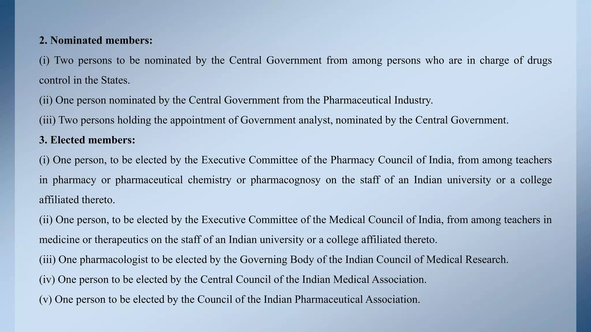 2. Nominated members:
(i) Two persons to be nominated by the Central Government from among persons who are in charge of drugs
control in the States.
(ii) One person nominated by the Central Government from the Pharmaceutical Industry.
(iii) Two persons holding the appointment of Government analyst, nominated by the Central Government.
3. Elected members:
(i) One person, to be elected by the Executive Committee of the Pharmacy Council of India, from among teachers
in pharmacy or pharmaceutical chemistry or pharmacognosy on the staff of an Indian university or a college
affiliated thereto.
(ii) One person, to be elected by the Executive Committee of the Medical Council of India, from among teachers in
medicine or therapeutics on the staff of an Indian university or a college affiliated thereto.
(iii) One pharmacologist to be elected by the Governing Body of the Indian Council of Medical Research.
(iv) One person to be elected by the Central Council of the Indian Medical Association.
(v) One person to be elected by the Council of the Indian Pharmaceutical Association.
 