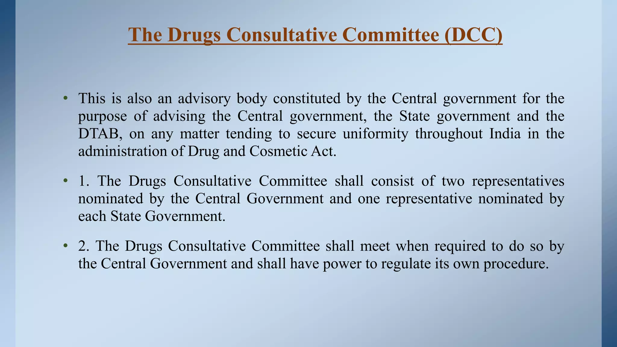 The Drugs Consultative Committee (DCC)
• This is also an advisory body constituted by the Central government for the
purpose of advising the Central government, the State government and the
DTAB, on any matter tending to secure uniformity throughout India in the
administration of Drug and Cosmetic Act.
• 1. The Drugs Consultative Committee shall consist of two representatives
nominated by the Central Government and one representative nominated by
each State Government.
• 2. The Drugs Consultative Committee shall meet when required to do so by
the Central Government and shall have power to regulate its own procedure.
 
