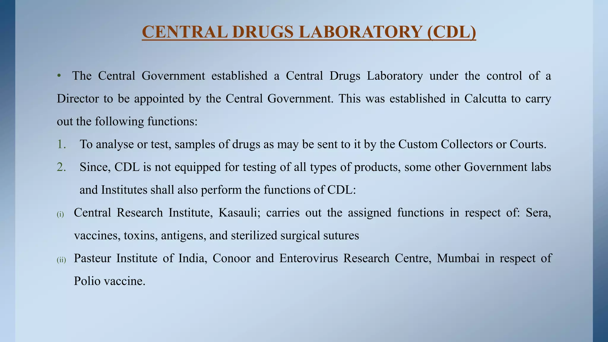 CENTRAL DRUGS LABORATORY (CDL)
• The Central Government established a Central Drugs Laboratory under the control of a
Director to be appointed by the Central Government. This was established in Calcutta to carry
out the following functions:
1. To analyse or test, samples of drugs as may be sent to it by the Custom Collectors or Courts.
2. Since, CDL is not equipped for testing of all types of products, some other Government labs
and Institutes shall also perform the functions of CDL:
(i) Central Research Institute, Kasauli; carries out the assigned functions in respect of: Sera,
vaccines, toxins, antigens, and sterilized surgical sutures
(ii) Pasteur Institute of India, Conoor and Enterovirus Research Centre, Mumbai in respect of
Polio vaccine.
 