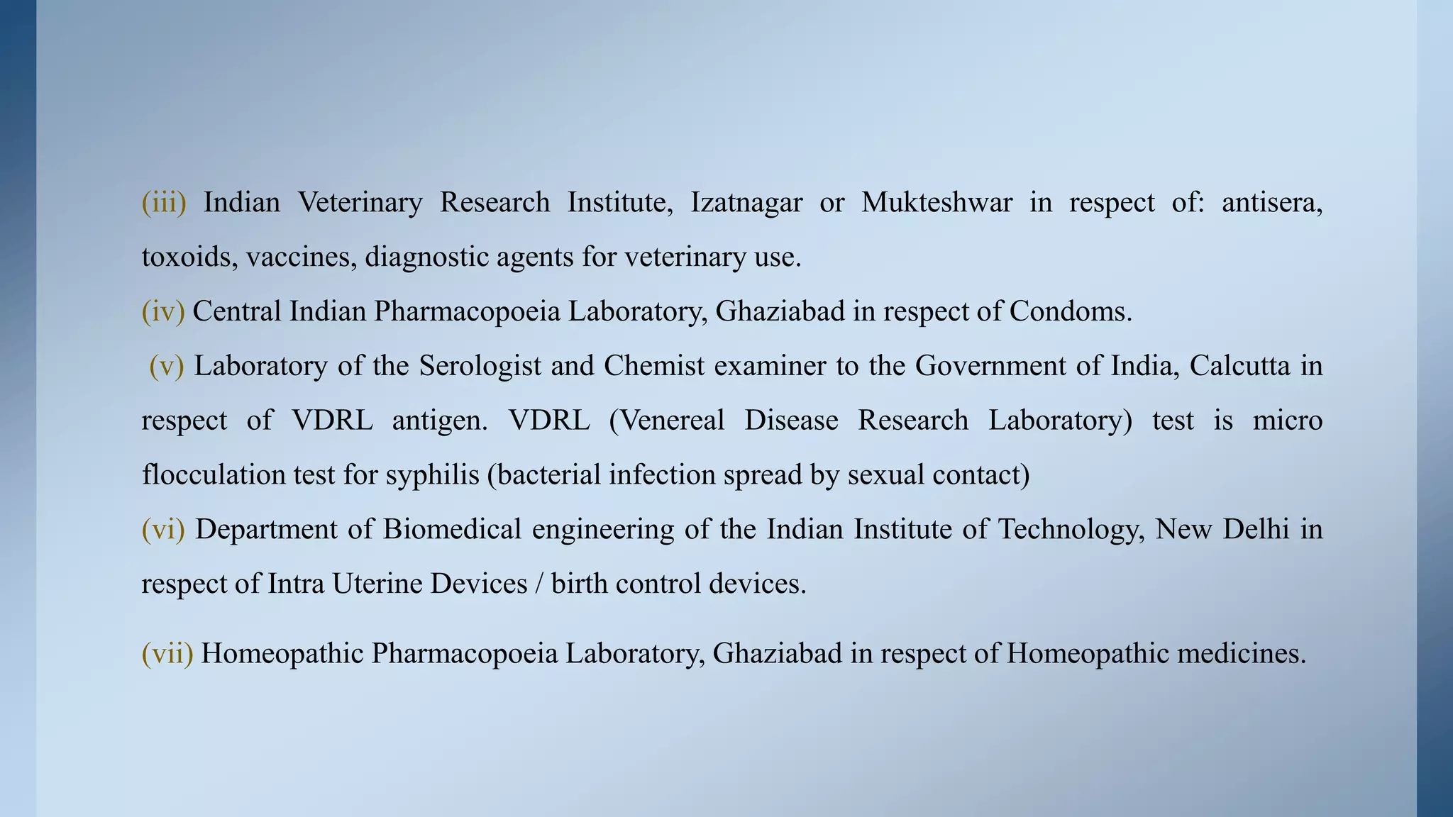 (iii) Indian Veterinary Research Institute, Izatnagar or Mukteshwar in respect of: antisera,
toxoids, vaccines, diagnostic agents for veterinary use.
(iv) Central Indian Pharmacopoeia Laboratory, Ghaziabad in respect of Condoms.
(v) Laboratory of the Serologist and Chemist examiner to the Government of India, Calcutta in
respect of VDRL antigen. VDRL (Venereal Disease Research Laboratory) test is micro
flocculation test for syphilis (bacterial infection spread by sexual contact)
(vi) Department of Biomedical engineering of the Indian Institute of Technology, New Delhi in
respect of Intra Uterine Devices / birth control devices.
(vii) Homeopathic Pharmacopoeia Laboratory, Ghaziabad in respect of Homeopathic medicines.
 