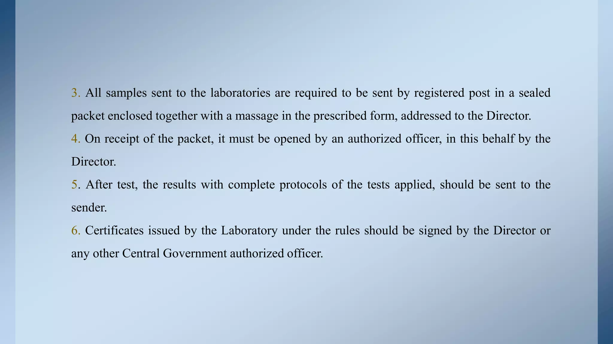 3. All samples sent to the laboratories are required to be sent by registered post in a sealed
packet enclosed together with a massage in the prescribed form, addressed to the Director.
4. On receipt of the packet, it must be opened by an authorized officer, in this behalf by the
Director.
5. After test, the results with complete protocols of the tests applied, should be sent to the
sender.
6. Certificates issued by the Laboratory under the rules should be signed by the Director or
any other Central Government authorized officer.
 