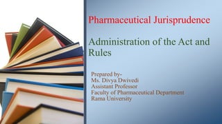 Pharmaceutical Jurisprudence
Administration of the Act and
Rules
Prepared by-
Ms. Divya Dwivedi
Assistant Professor
Faculty of Pharmaceutical Department
Rama University
 