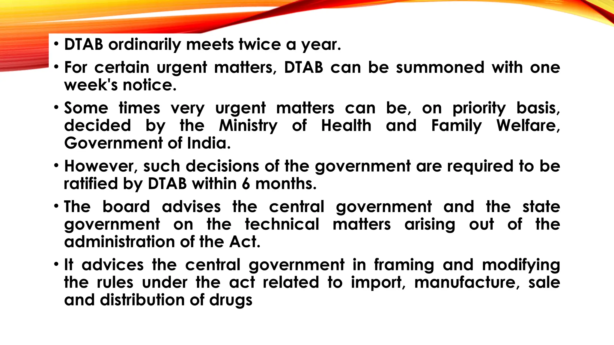 • DTAB ordinarily meets twice a year.
• For certain urgent matters, DTAB can be summoned with one
week's notice.
• Some times very urgent matters can be, on priority basis,
decided by the Ministry of Health and Family Welfare,
Government of India.
• However, such decisions of the government are required to be
ratified by DTAB within 6 months.
• The board advises the central government and the state
government on the technical matters arising out of the
administration of the Act.
• It advices the central government in framing and modifying
the rules under the act related to import, manufacture, sale
and distribution of drugs
 