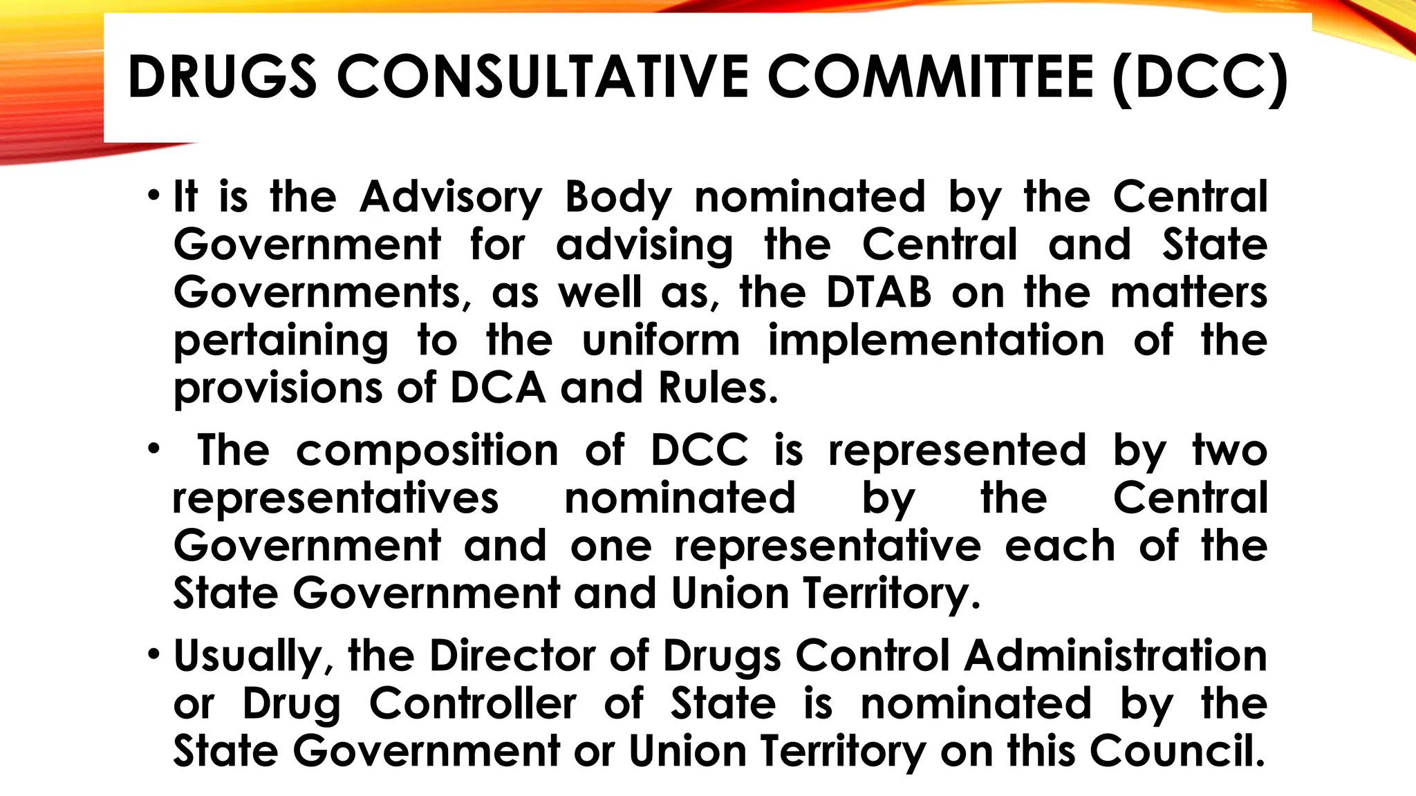 • It is the Advisory Body nominated by the Central
Government for advising the Central and State
Governments, as well as, the DTAB on the matters
pertaining to the uniform implementation of the
provisions of DCA and Rules.
• The composition of DCC is represented by two
representatives nominated by the Central
Government and one representative each of the
State Government and Union Territory.
• Usually, the Director of Drugs Control Administration
or Drug Controller of State is nominated by the
State Government or Union Territory on this Council.
DRUGS CONSULTATIVE COMMITTEE (DCC)
 