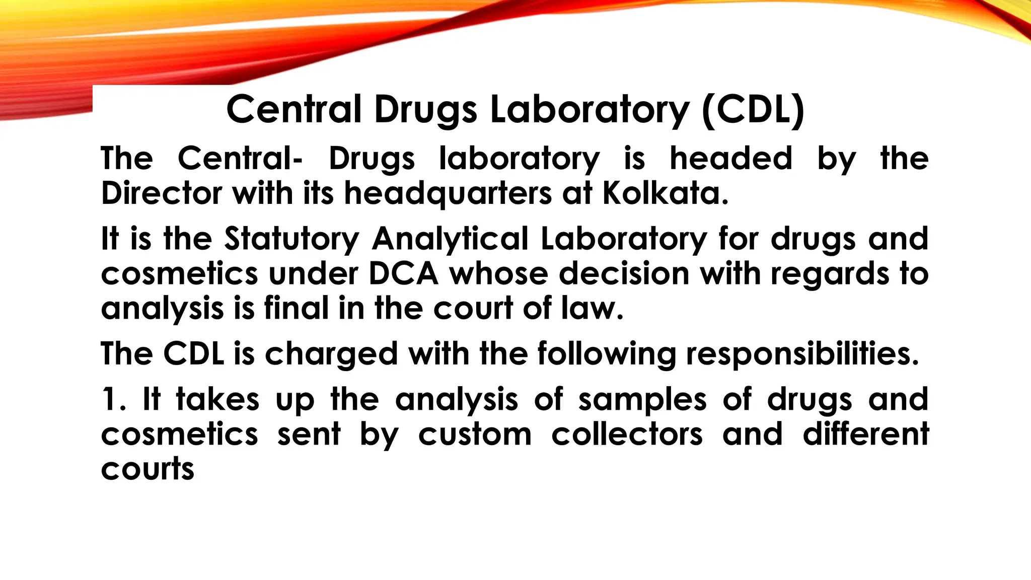 Central Drugs Laboratory (CDL)
The Central- Drugs laboratory is headed by the
Director with its headquarters at Kolkata.
It is the Statutory Analytical Laboratory for drugs and
cosmetics under DCA whose decision with regards to
analysis is final in the court of law.
The CDL is charged with the following responsibilities.
1. It takes up the analysis of samples of drugs and
cosmetics sent by custom collectors and different
courts
 