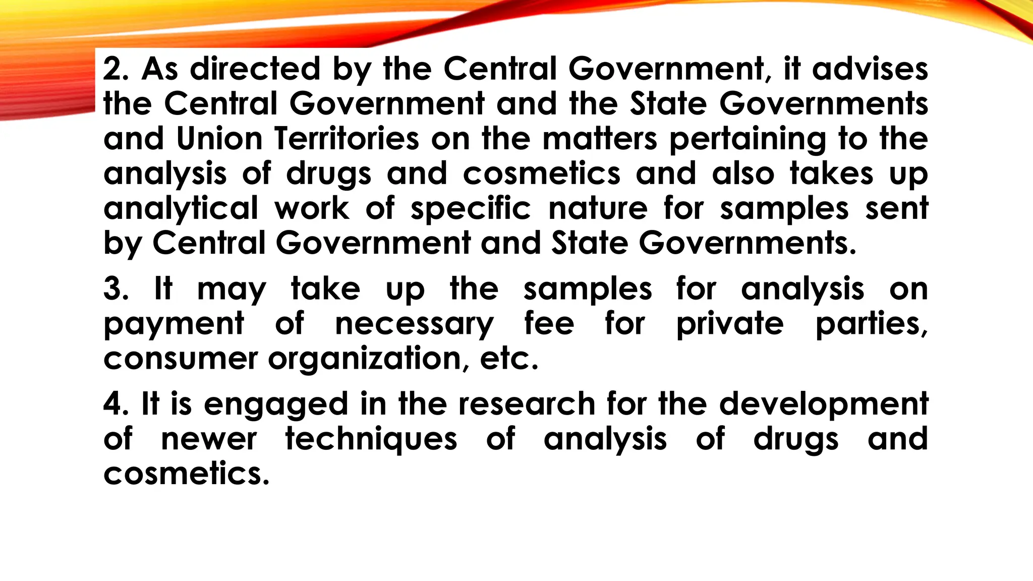 2. As directed by the Central Government, it advises
the Central Government and the State Governments
and Union Territories on the matters pertaining to the
analysis of drugs and cosmetics and also takes up
analytical work of specific nature for samples sent
by Central Government and State Governments.
3. It may take up the samples for analysis on
payment of necessary fee for private parties,
consumer organization, etc.
4. It is engaged in the research for the development
of newer techniques of analysis of drugs and
cosmetics.
 