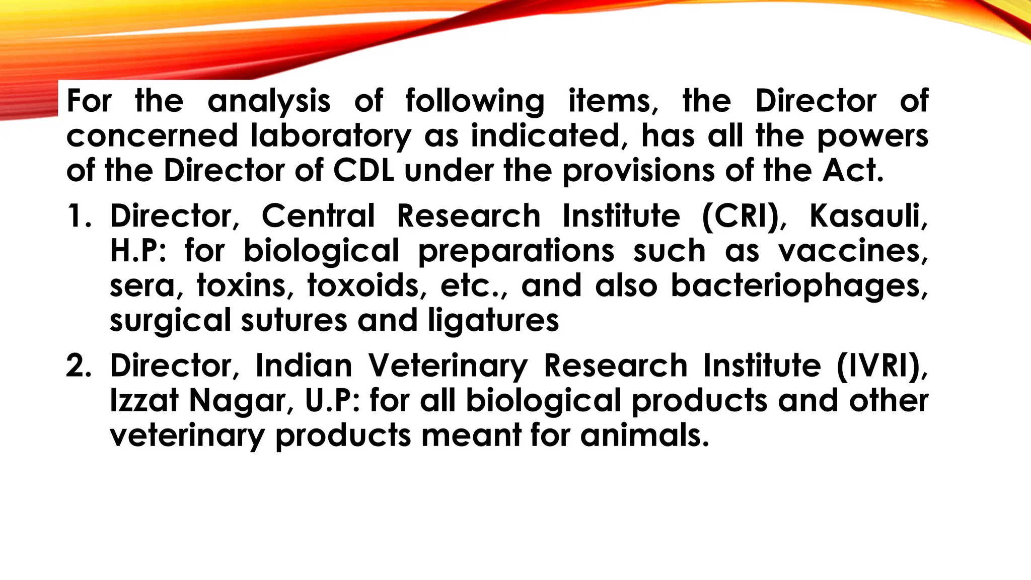 For the analysis of following items, the Director of
concerned laboratory as indicated, has all the powers
of the Director of CDL under the provisions of the Act.
1. Director, Central Research Institute (CRI), Kasauli,
H.P: for biological preparations such as vaccines,
sera, toxins, toxoids, etc., and also bacteriophages,
surgical sutures and ligatures
2. Director, Indian Veterinary Research Institute (IVRI),
Izzat Nagar, U.P: for all biological products and other
veterinary products meant for animals.
 