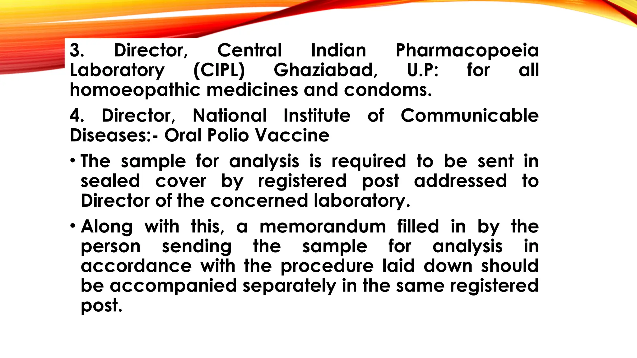 3. Director, Central Indian Pharmacopoeia
Laboratory (CIPL) Ghaziabad, U.P: for all
homoeopathic medicines and condoms.
4. Director, National Institute of Communicable
Diseases:- Oral Polio Vaccine
• The sample for analysis is required to be sent in
sealed cover by registered post addressed to
Director of the concerned laboratory.
• Along with this, a memorandum filled in by the
person sending the sample for analysis in
accordance with the procedure laid down should
be accompanied separately in the same registered
post.
 