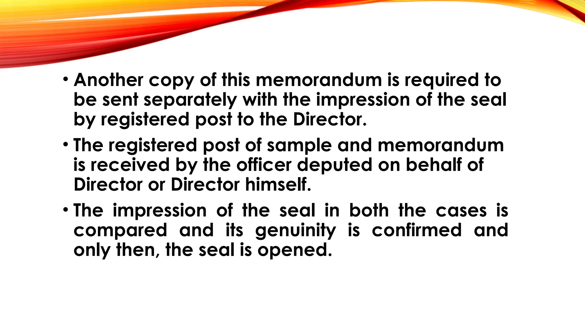 • Another copy of this memorandum is required to
be sent separately with the impression of the seal
by registered post to the Director.
• The registered post of sample and memorandum
is received by the officer deputed on behalf of
Director or Director himself.
• The impression of the seal in both the cases is
compared and its genuinity is confirmed and
only then, the seal is opened.
 