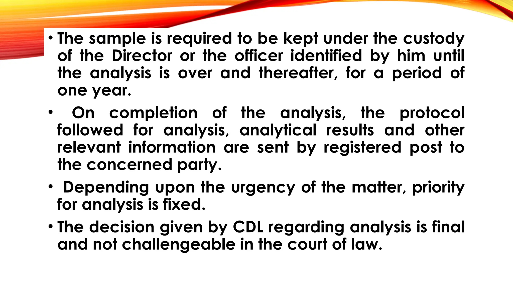 • The sample is required to be kept under the custody
of the Director or the officer identified by him until
the analysis is over and thereafter, for a period of
one year.
• On completion of the analysis, the protocol
followed for analysis, analytical results and other
relevant information are sent by registered post to
the concerned party.
• Depending upon the urgency of the matter, priority
for analysis is fixed.
• The decision given by CDL regarding analysis is final
and not challengeable in the court of law.
 