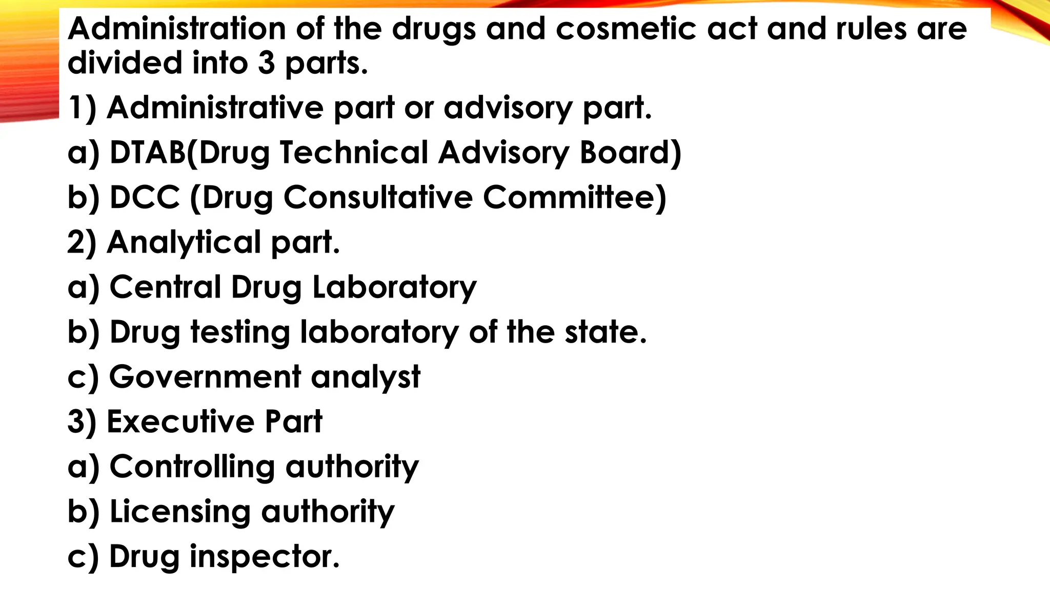 Administration of the drugs and cosmetic act and rules are
divided into 3 parts.
1) Administrative part or advisory part.
a) DTAB(Drug Technical Advisory Board)
b) DCC (Drug Consultative Committee)
2) Analytical part.
a) Central Drug Laboratory
b) Drug testing laboratory of the state.
c) Government analyst
3) Executive Part
a) Controlling authority
b) Licensing authority
c) Drug inspector.
 