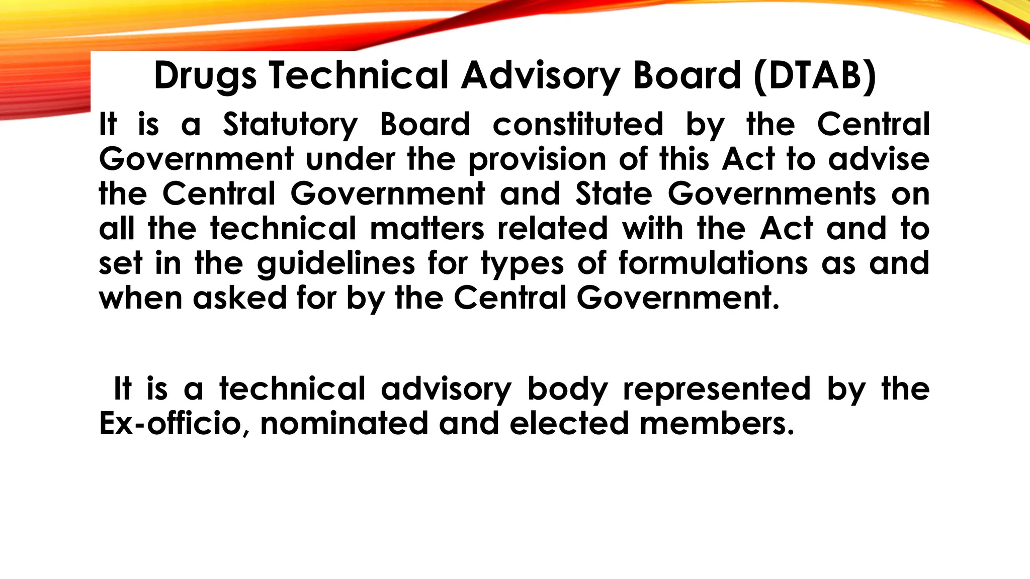 Drugs Technical Advisory Board (DTAB)
It is a Statutory Board constituted by the Central
Government under the provision of this Act to advise
the Central Government and State Governments on
all the technical matters related with the Act and to
set in the guidelines for types of formulations as and
when asked for by the Central Government.
It is a technical advisory body represented by the
Ex-officio, nominated and elected members.
 