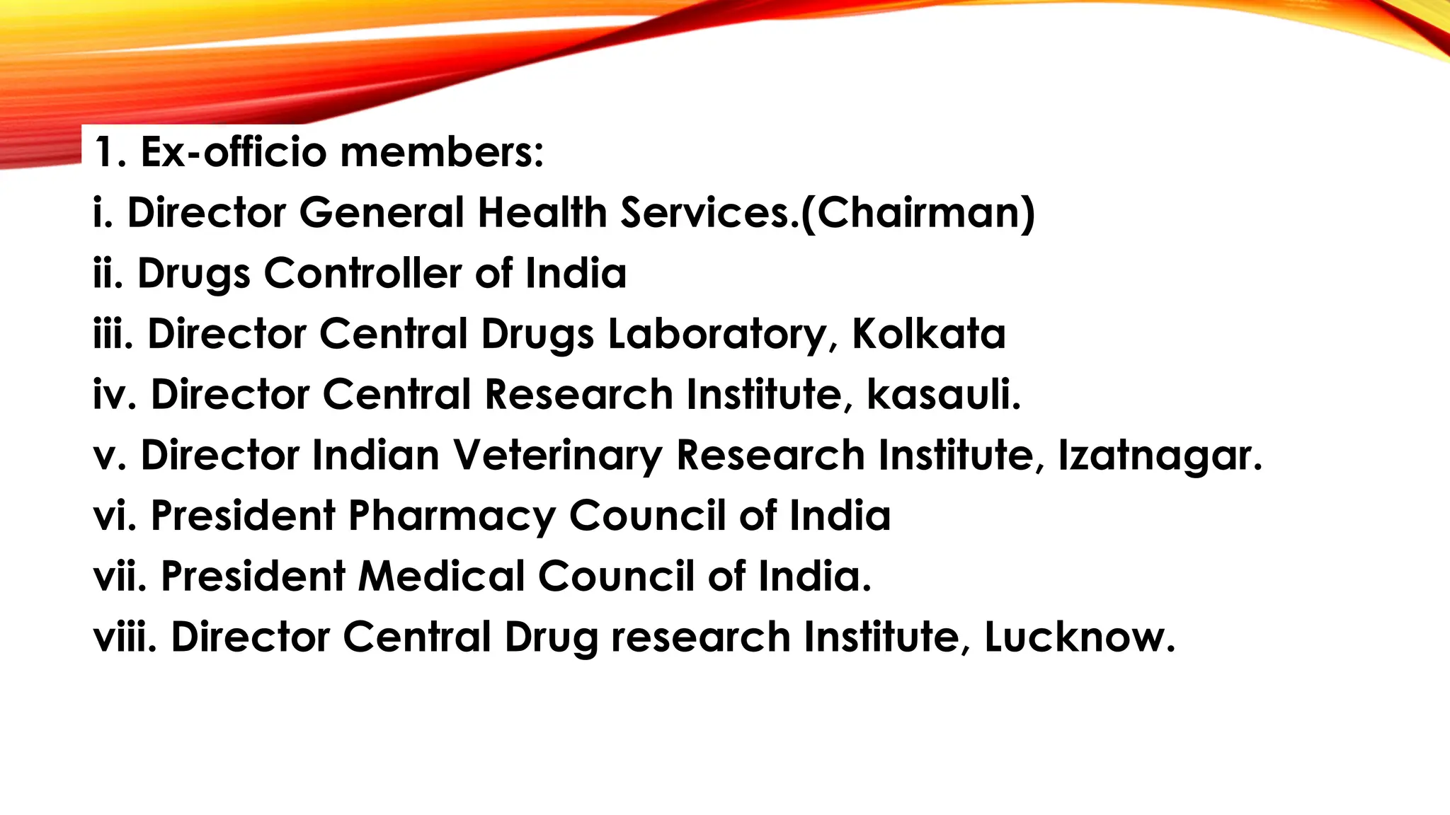 1. Ex-officio members:
i. Director General Health Services.(Chairman)
ii. Drugs Controller of India
iii. Director Central Drugs Laboratory, Kolkata
iv. Director Central Research Institute, kasauli.
v. Director Indian Veterinary Research Institute, Izatnagar.
vi. President Pharmacy Council of India
vii. President Medical Council of India.
viii. Director Central Drug research Institute, Lucknow.
 