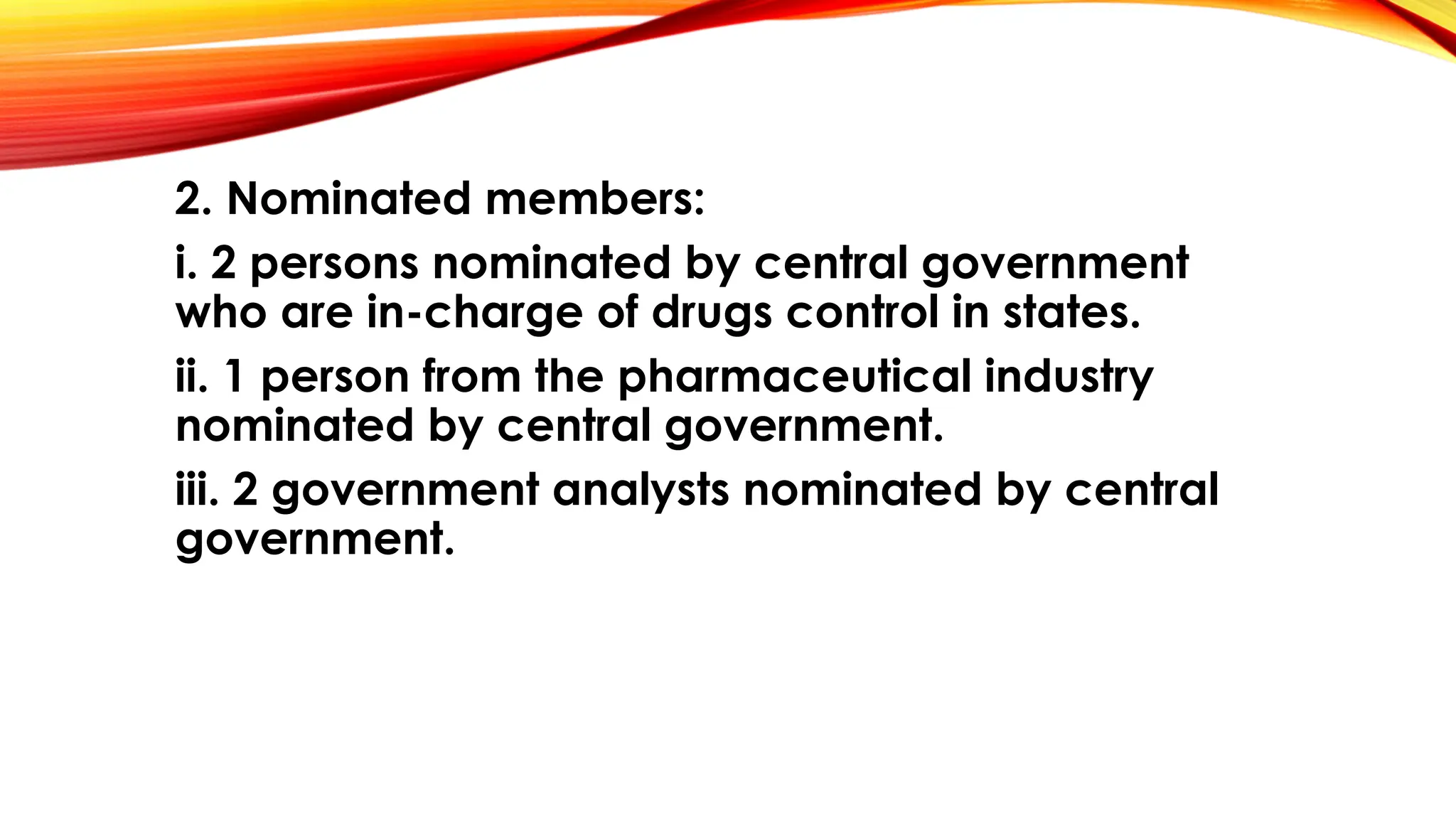2. Nominated members:
i. 2 persons nominated by central government
who are in-charge of drugs control in states.
ii. 1 person from the pharmaceutical industry
nominated by central government.
iii. 2 government analysts nominated by central
government.
 