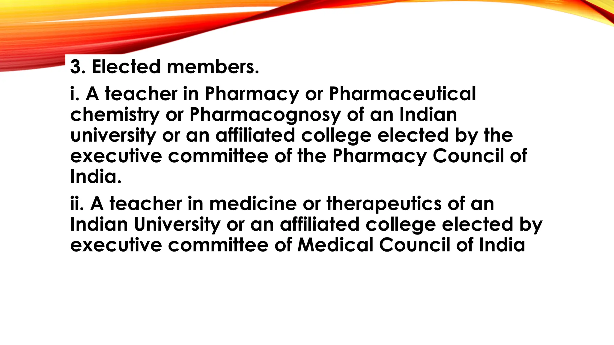 3. Elected members.
i. A teacher in Pharmacy or Pharmaceutical
chemistry or Pharmacognosy of an Indian
university or an affiliated college elected by the
executive committee of the Pharmacy Council of
India.
ii. A teacher in medicine or therapeutics of an
Indian University or an affiliated college elected by
executive committee of Medical Council of India
 