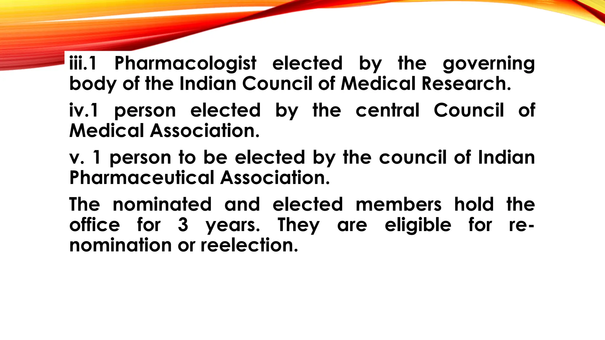 iii.1 Pharmacologist elected by the governing
body of the Indian Council of Medical Research.
iv.1 person elected by the central Council of
Medical Association.
v. 1 person to be elected by the council of Indian
Pharmaceutical Association.
The nominated and elected members hold the
office for 3 years. They are eligible for re-
nomination or reelection.
 