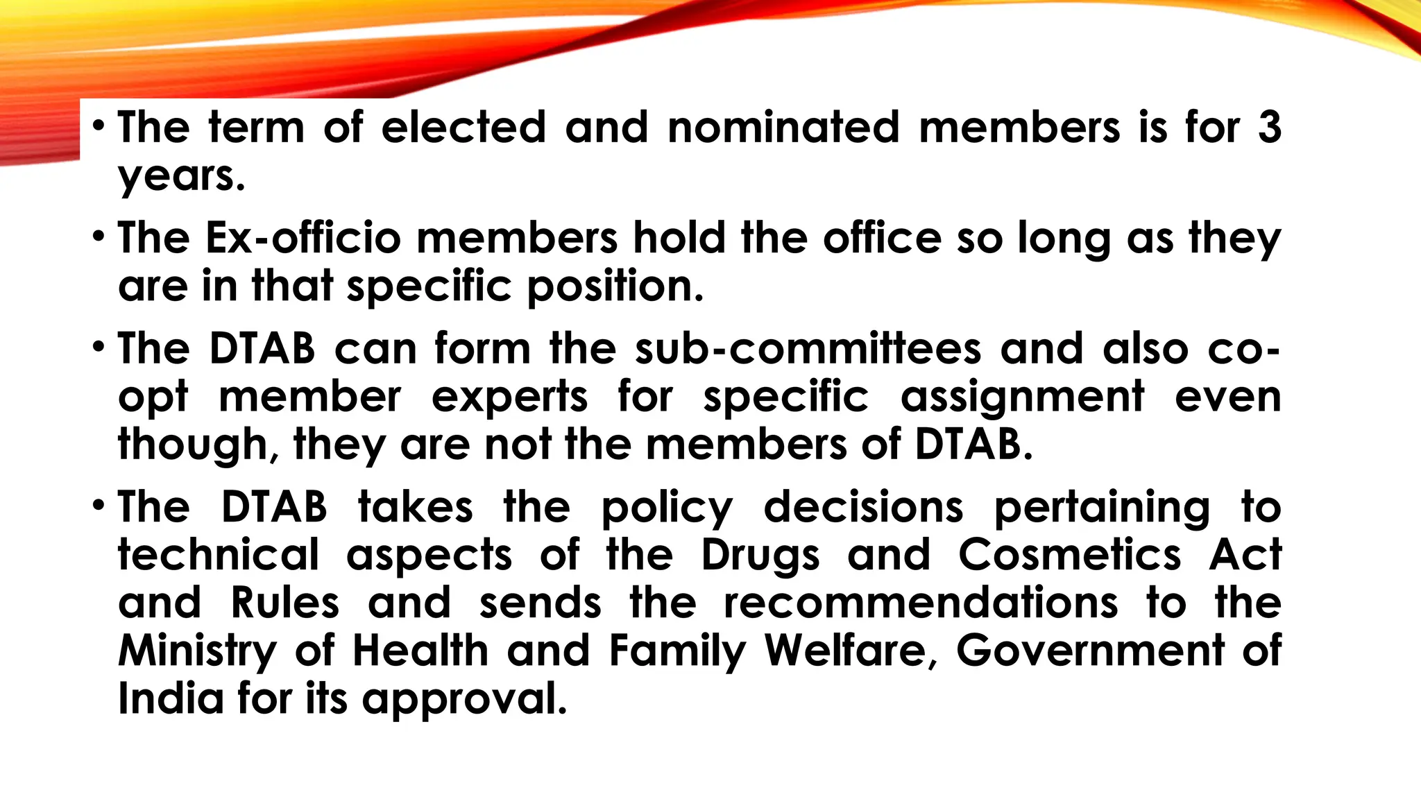 • The term of elected and nominated members is for 3
years.
• The Ex-officio members hold the office so long as they
are in that specific position.
• The DTAB can form the sub-committees and also co-
opt member experts for specific assignment even
though, they are not the members of DTAB.
• The DTAB takes the policy decisions pertaining to
technical aspects of the Drugs and Cosmetics Act
and Rules and sends the recommendations to the
Ministry of Health and Family Welfare, Government of
India for its approval.
 