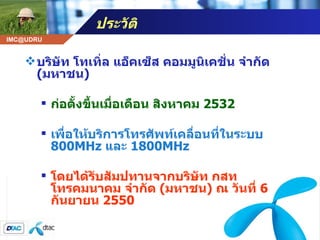 ประวัติ  บริษัท โทเทิ่ล แอ็คเซ็ส คอมมูนิเคชั่น จำกัด  ( มหาชน )  ก่อตั้งขึ้นเมื่อเดือน สิงหาคม  2532  เพื่อให้บริการโทรศัพท์เคลื่อนที่ในระบบ  800MHz  และ  1800MHz  โดยได้รับสัมปทานจากบริษัท กสท โทรคมนาคม จำกัด  ( มหาชน )  ณ วันที่  6  กันยายน  2550  