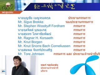 ทอเร่ จอห์นเซ่น   ประธานเจ้าหน้าที่บริหาร   นายบุญชัย เบญจรงคกุล   Mr. Sigve Brekke  Mr. Stephen Woodruff Fordham  นายจุลจิตต์ บุณยเกตุ ์   นายสุนทร โภคาชัยพัฒน์   Mr. Ragnar H. Korsaeth  Mr. Knut Borgen  Mr. Knut Snorre Bach Corneliussen  นายสมพล จันทร์ประเสริฐ   Mr. Tore Johnsen  ประธานกรรมการ  รองประธานกรรมการ  กรรมการ  กรรมการ  กรรมการ  กรรมการ  กรรมการ  กรรมการ  กรรมการ  กรรมการ และ ประธานเจ้าหน้าที่บริหาร   คณะกรรมการบริษัท 