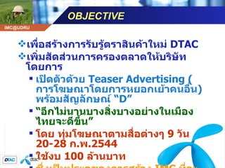 OBJECTIVE เพื่อสร้างการรับรู้ตราสินค้าใหม่  DTAC เพิ่มสัดส่วนการครองตลาดให้บริษัท โดยการ เปิดตัวด้วย  Teaser Advertising  ( การโฆษณาโดยการหยอกเย้าคนอื่น )  พร้อมสัญลักษณ์  “ D” “ อีกไม่นานบางสิ่งบางอย่างในเมืองไทยจะดีขึ้น” โดย ทุ่มโฆษณาตามสื่อต่างๆ  9  วัน  20-28  ก . พ .2544 ใช้งบ  100  ล้านบาท ซึ่งเป็นประตูของการสร้าง  IMC  ที่จะตามมาอีก โดยใช้งบ  300  ล้านบาท 