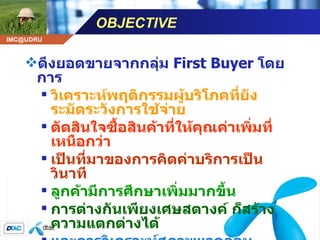 OBJECTIVE ดึงยอดขายจากกลุ่ม  First Buyer   โดยการ วิเคราะห์พฤติกรรมผู้บริโภคที่ยังระมัดระวังการใช้จ่าย ตัดสินใจซื้อสินค้าที่ให้คุณค่าเพิ่มที่เหนือกว่า เป็นที่มาของการคิดค่าบริการเป็นวินาที ลูกค้ามีการศึกษาเพิ่มมากขึ้น การต่างกันเพียงเศษสตางค์ ก็สร้างความแตกต่างได้ และการวิเคราะห์สภาพแวดล้อมทางการตลาดในปัจจุบัน  ( ขณะนั้น )  เหมาะสมแล้ว ที่จะเปลี่ยนแปลง 