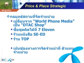 Price & Place Strategic กลยุทธ์สถานที่จัดจำหน่าย เปลี่ยนจาก  “ World Phone Media”  เป็น  “ DTAC Shop” ซื้อชุดคิดได้ที่  7 Eleven  ร้านหนังสือ  SE-ED ร้าน  TOP เน้นช่องทางการจัดจำหน่าที่ ตัวแทนจำหน่าย 
