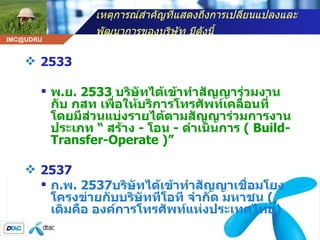 เหตุการณ์สำคัญที่แสดงถึงการเปลี่ยนแปลงและพัฒนาการของบริษัท มีดังนี้   2533 พ . ย . 2533  บริษัทได้เข้าทำสัญญาร่วมงานกับ กสท เพื่อให้บริการโทรศัพท์เคลื่อนที่ โดยมีส่วนแบ่งรายได้ตามสัญญาร่วมการงานประเภท  “  สร้าง  -  โอน  -  ดำเนินการ  (  Build-Transfer-Operate )”   2537 ก . พ . 2537 บริษัทได้เข้าทำสัญญาเชื่อมโยงโครงข่ายกับบริษัททีโอที จำกัด มหาชน  ( เดิมคือ องค์การโทรศัพท์แห่งประเทศไทย )   