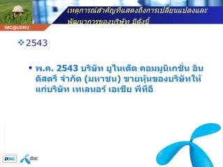 เหตุการณ์สำคัญที่แสดงถึงการเปลี่ยนแปลงและพัฒนาการของบริษัท มีดังนี้   2543 พ . ค . 2543  บริษัท ยูไนเต็ด คอมมูนิเกชั่น อินดัสตรี จำกัด  ( มหาชน )  ขายหุ้นของบริษัทให้แก่บริษัท เทเลนอร์ เอเชีย พีทีอี  