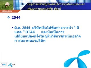 เหตุการณ์สำคัญที่แสดงถึงการเปลี่ยนแปลงและพัฒนาการของบริษัท มีดังนี้   2544 มี . ค . 2544  บริษัทเริ่มใช้ชื่อทางการค้า  “  ดีแทค  ”  DTAC  และนับเป็นการเปลี่ยนแปลงครั้งใหญ่ในวิธีการดำเนินธุรกิจการตลาดของบริษัท   