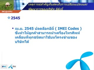 เหตุการณ์สำคัญที่แสดงถึงการเปลี่ยนแปลงและพัฒนาการของบริษัท มีดังนี้   2545 เม . ย . 2545  ปลดล็อกอีมี่  (  IMEI Codes )  ซึ่งทำให้ลูกค้าสามารถนำเครื่องโทรศัพท์เคลื่อนที่ทุกชนิดมาใช้บนโครงข่ายของบริษัทได้  