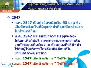 เหตุการณ์สำคัญที่แสดงถึงการเปลี่ยนแปลงและพัฒนาการของบริษัท มีดังนี้   2547 ก . พ . 2547  เปิดตัวบัตรเติมเงิน  50  บาท ซึ่งเป็นบัตรเติมเงินที่มีมูลค่าต่ำที่สุดเป็นครั้งแรกในประเทศไทย  พ . ค . 2547  นำเสนอบริการ  Happy-Go-Inter   เพื่อให้บริการระหว่างประเทศสำหรับลูกค้าระบบเติมเงินตาม ข้อตกลงที่บริษัททำไว้กับผู้ให้บริการโทรศัพท์เคลื่อนที่ในประเทศต่างๆ ทั่วโลก  ก . ค . 2547  เปิดตัวบริการ  “  ใจดีให้ยืม  ”  ต . ค . 2547  เปิดตัวบริการ  “  ใจดีให้แลก  ”   