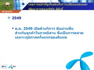 เหตุการณ์สำคัญที่แสดงถึงการเปลี่ยนแปลงและพัฒนาการของบริษัท มีดังนี้   2549 ต . ค . 2549  เปิดตัวบริการ ซิมม่วนซื่น สำหรับลูกค้าในภาคอีสาน ซึ่งเป็นการตลาดเฉพาะภูมิภาคครั้งแรกของดีแทค 