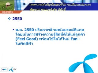 เหตุการณ์สำคัญที่แสดงถึงการเปลี่ยนแปลงและพัฒนาการของบริษัท มีดังนี้   2550 ต . ค . 2550  ปรับภาพลักษณ์แบรนด์ดีแทค โดยเน้นการสร้างความรู้สึกที่ดีให้แก่ลูกค้า  ( Feel Good)  พร้อมใช้โลโก้ใหม่  Fan -  ใบพัดสีฟ้า  