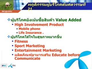 พฤติกรรมผู้บริโภคต้นศตวรรษที่  21 ผู้บริโภคยังเน้นซื้อสินค้า  Value Added   High Involvement Product Mobile phone Life Insurance . ผู้บริโภคใส่ใจในสุขภาพมากขึ้น Fitness  Sport Marketing Entertainment Marketing ผลิตภัณฑ์อาหารเสริม  Educate before Communicate   