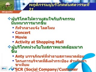 พฤติกรรมผู้บริโภคต้นศตวรรษที่  21 ผู้บริโภคให้ความสนใจกับกิจกรรมนันทนาการมากขึ้น   กีฬากลางแจ้ง โลดโผน  Concert Movie Activity at Shopping Mall ผู้บริโภคห่วงใยในสภาพแวดล้อมมากขึ้น Anty  บรรจุภัณฑ์ที่ทำลายสภาพแวดล้อม   โครงการบริจาคที่ดึงฝากระป๋อง สำหรับทำขาเทียม SCR (Social Company/Customer Responsibility ) 
