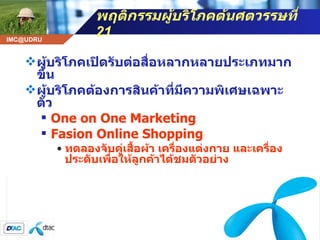 พฤติกรรมผู้บริโภคต้นศตวรรษที่  21 ผู้บริโภคเปิดรับต่อสื่อหลากหลายประเภทมากขึ้น ผู้บริโภคต้องการสินค้าที่มีความพิเศษเฉพาะตัว One on One Marketing Fasion Online Shopping ทดลองจับคู่เสื้อผ้า เครื่องแต่งกาย และเครื่องประดับเพื่อให้ลูกค้าได้ชมตัวอย่าง 