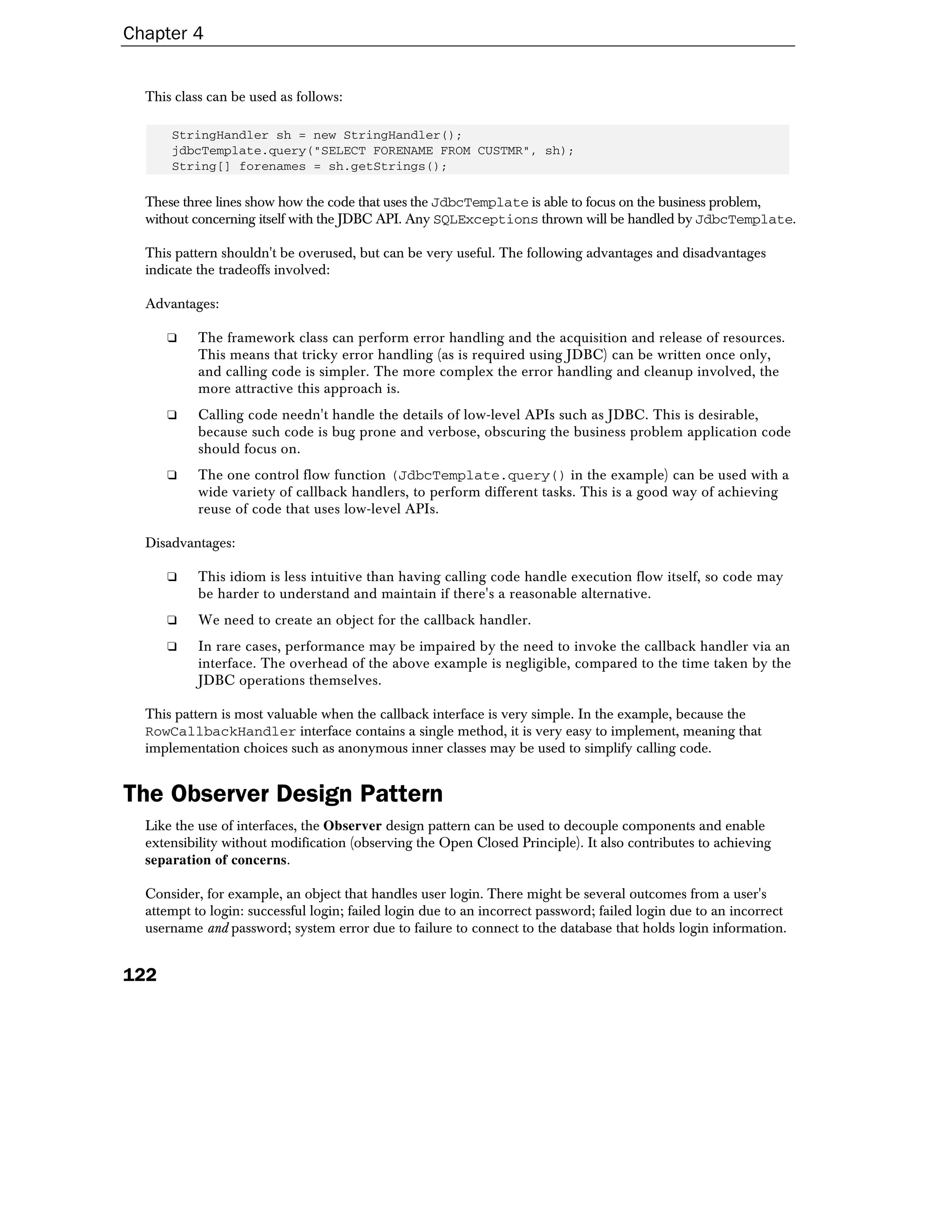 Chapter 4


  This class can be used as follows:

      StringHandler sh = new StringHandler();
      jdbcTemplate.query("SELECT FORENAME FROM CUSTMR", sh);
      String[] forenames = sh.getStrings();

  These three lines show how the code that uses the JdbcTemplate is able to focus on the business problem,
  without concerning itself with the JDBC API. Any SQLExceptions thrown will be handled by JdbcTemplate.

  This pattern shouldn't be overused, but can be very useful. The following advantages and disadvantages
  indicate the tradeoffs involved:

  Advantages:

      ❑    The framework class can perform error handling and the acquisition and release of resources.
           This means that tricky error handling (as is required using JDBC) can be written once only,
           and calling code is simpler. The more complex the error handling and cleanup involved, the
           more attractive this approach is.
      ❑    Calling code needn't handle the details of low-level APIs such as JDBC. This is desirable,
           because such code is bug prone and verbose, obscuring the business problem application code
           should focus on.
      ❑    The one control flow function (JdbcTemplate.query() in the example) can be used with a
           wide variety of callback handlers, to perform different tasks. This is a good way of achieving
           reuse of code that uses low-level APIs.

  Disadvantages:

      ❑    This idiom is less intuitive than having calling code handle execution flow itself, so code may
           be harder to understand and maintain if there's a reasonable alternative.
      ❑    We need to create an object for the callback handler.
      ❑    In rare cases, performance may be impaired by the need to invoke the callback handler via an
           interface. The overhead of the above example is negligible, compared to the time taken by the
           JDBC operations themselves.

  This pattern is most valuable when the callback interface is very simple. In the example, because the
  RowCallbackHandler interface contains a single method, it is very easy to implement, meaning that
  implementation choices such as anonymous inner classes may be used to simplify calling code.


The Observer Design Pattern
  Like the use of interfaces, the Observer design pattern can be used to decouple components and enable
  extensibility without modification (observing the Open Closed Principle). It also contributes to achieving
  separation of concerns.

  Consider, for example, an object that handles user login. There might be several outcomes from a user's
  attempt to login: successful login; failed login due to an incorrect password; failed login due to an incorrect
  username and password; system error due to failure to connect to the database that holds login information.


122
 
