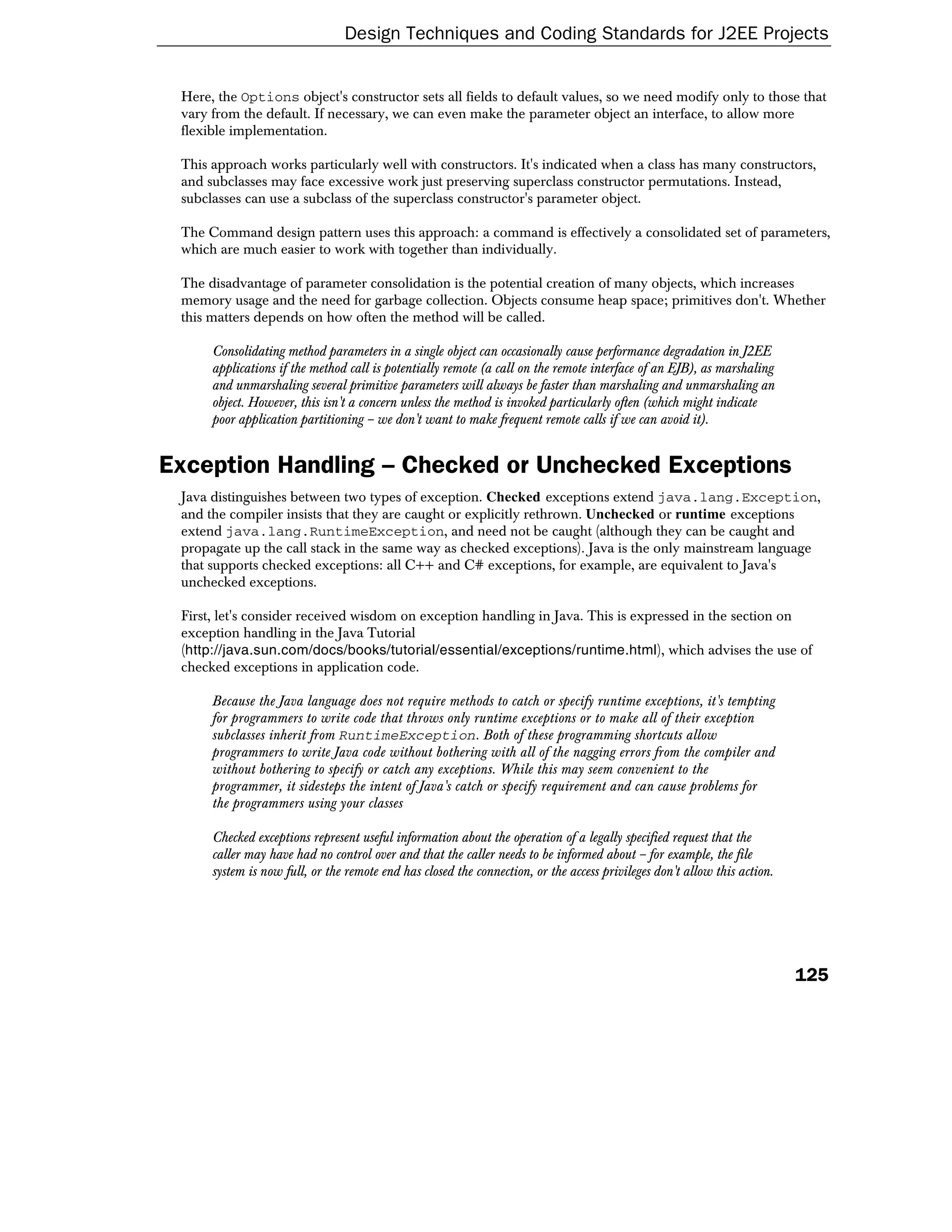 Design Techniques and Coding Standards for J2EE Projects


 Here, the Options object's constructor sets all fields to default values, so we need modify only to those that
 vary from the default. If necessary, we can even make the parameter object an interface, to allow more
 flexible implementation.

 This approach works particularly well with constructors. It's indicated when a class has many constructors,
 and subclasses may face excessive work just preserving superclass constructor permutations. Instead,
 subclasses can use a subclass of the superclass constructor's parameter object.

 The Command design pattern uses this approach: a command is effectively a consolidated set of parameters,
 which are much easier to work with together than individually.

 The disadvantage of parameter consolidation is the potential creation of many objects, which increases
 memory usage and the need for garbage collection. Objects consume heap space; primitives don't. Whether
 this matters depends on how often the method will be called.

      Consolidating method parameters in a single object can occasionally cause performance degradation in J2EE
      applications if the method call is potentially remote (a call on the remote interface of an EJB), as marshaling
      and unmarshaling several primitive parameters will always be faster than marshaling and unmarshaling an
      object. However, this isn't a concern unless the method is invoked particularly often (which might indicate
      poor application partitioning – we don't want to make frequent remote calls if we can avoid it).


Exception Handling – Checked or Unchecked Exceptions
 Java distinguishes between two types of exception. Checked exceptions extend java.lang.Exception,
 and the compiler insists that they are caught or explicitly rethrown. Unchecked or runtime exceptions
 extend java.lang.RuntimeException, and need not be caught (although they can be caught and
 propagate up the call stack in the same way as checked exceptions). Java is the only mainstream language
 that supports checked exceptions: all C++ and C# exceptions, for example, are equivalent to Java's
 unchecked exceptions.

 First, let's consider received wisdom on exception handling in Java. This is expressed in the section on
 exception handling in the Java Tutorial
 (http://java.sun.com/docs/books/tutorial/essential/exceptions/runtime.html), which advises the use of
 checked exceptions in application code.

      Because the Java language does not require methods to catch or specify runtime exceptions, it's tempting
      for programmers to write code that throws only runtime exceptions or to make all of their exception
      subclasses inherit from RuntimeException. Both of these programming shortcuts allow
      programmers to write Java code without bothering with all of the nagging errors from the compiler and
      without bothering to specify or catch any exceptions. While this may seem convenient to the
      programmer, it sidesteps the intent of Java's catch or specify requirement and can cause problems for
      the programmers using your classes

      Checked exceptions represent useful information about the operation of a legally specified request that the
      caller may have had no control over and that the caller needs to be informed about – for example, the file
      system is now full, or the remote end has closed the connection, or the access privileges don't allow this action.




                                                                                                                           125
 