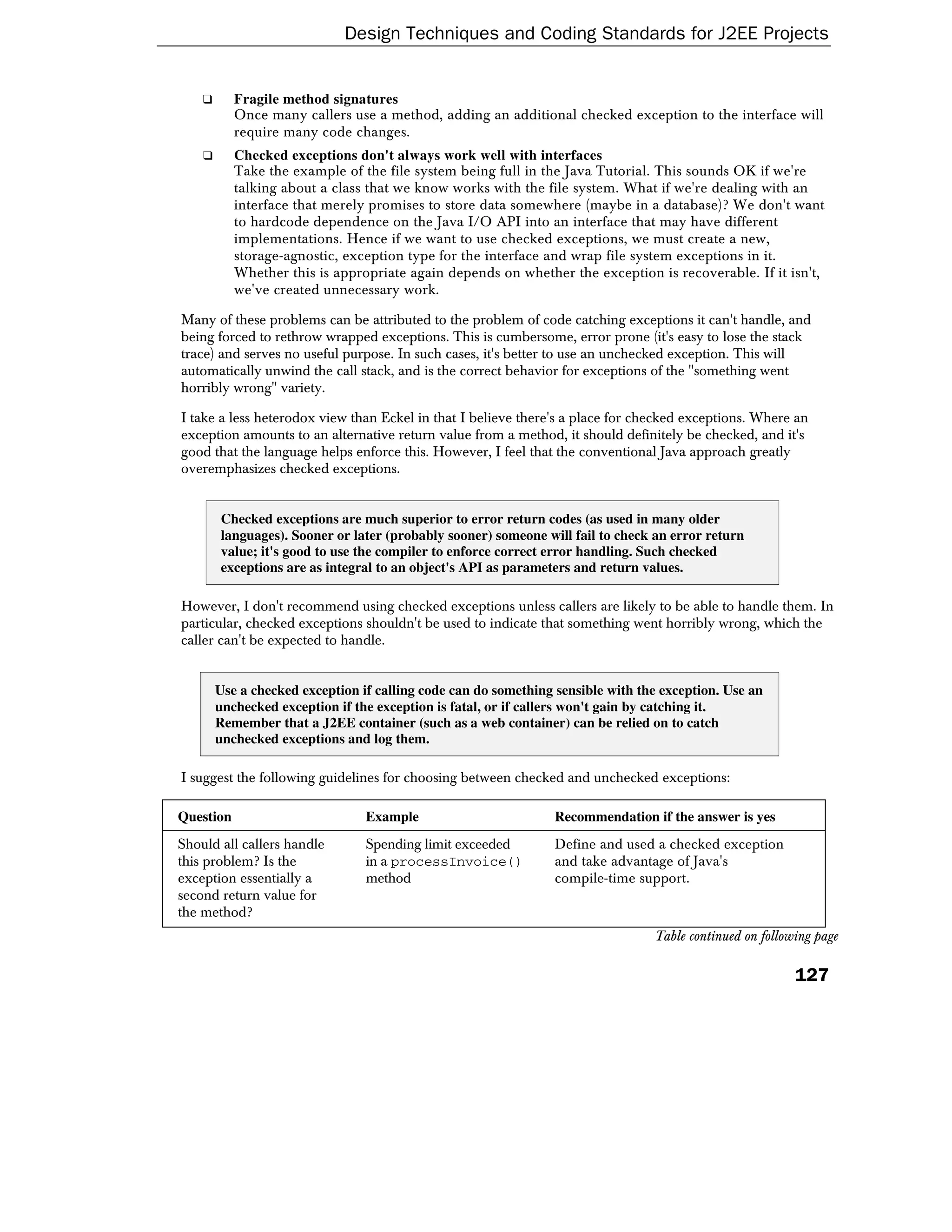 Design Techniques and Coding Standards for J2EE Projects


    ❑      Fragile method signatures
           Once many callers use a method, adding an additional checked exception to the interface will
           require many code changes.
    ❑      Checked exceptions don't always work well with interfaces
           Take the example of the file system being full in the Java Tutorial. This sounds OK if we're
           talking about a class that we know works with the file system. What if we're dealing with an
           interface that merely promises to store data somewhere (maybe in a database)? We don't want
           to hardcode dependence on the Java I/O API into an interface that may have different
           implementations. Hence if we want to use checked exceptions, we must create a new,
           storage-agnostic, exception type for the interface and wrap file system exceptions in it.
           Whether this is appropriate again depends on whether the exception is recoverable. If it isn't,
           we've created unnecessary work.

Many of these problems can be attributed to the problem of code catching exceptions it can't handle, and
being forced to rethrow wrapped exceptions. This is cumbersome, error prone (it's easy to lose the stack
trace) and serves no useful purpose. In such cases, it's better to use an unchecked exception. This will
automatically unwind the call stack, and is the correct behavior for exceptions of the "something went
horribly wrong" variety.

I take a less heterodox view than Eckel in that I believe there's a place for checked exceptions. Where an
exception amounts to an alternative return value from a method, it should definitely be checked, and it's
good that the language helps enforce this. However, I feel that the conventional Java approach greatly
overemphasizes checked exceptions.


        Checked exceptions are much superior to error return codes (as used in many older
        languages). Sooner or later (probably sooner) someone will fail to check an error return
        value; it's good to use the compiler to enforce correct error handling. Such checked
        exceptions are as integral to an object's API as parameters and return values.

However, I don't recommend using checked exceptions unless callers are likely to be able to handle them. In
particular, checked exceptions shouldn't be used to indicate that something went horribly wrong, which the
caller can't be expected to handle.


        Use a checked exception if calling code can do something sensible with the exception. Use an
        unchecked exception if the exception is fatal, or if callers won't gain by catching it.
        Remember that a J2EE container (such as a web container) can be relied on to catch
        unchecked exceptions and log them.

I suggest the following guidelines for choosing between checked and unchecked exceptions:

Question                         Example                         Recommendation if the answer is yes
Should all callers handle        Spending limit exceeded         Define and used a checked exception
this problem? Is the             in a processInvoice()           and take advantage of Java's
exception essentially a          method                          compile-time support.
second return value for
the method?
                                                                                 Table continued on following page

                                                                                                          127
 